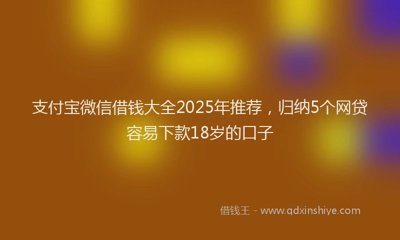 支付宝微信借钱大全2025年推荐，归纳5个网贷容易下款18岁的口子