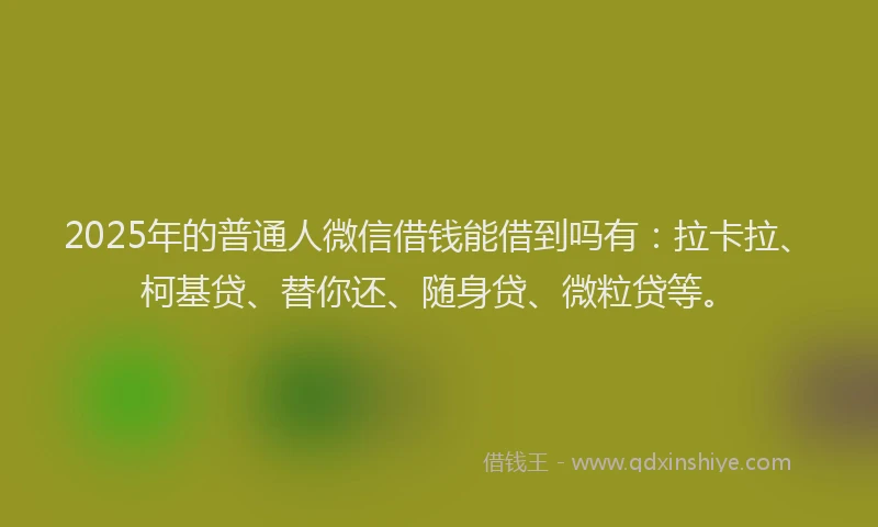2025年的普通人微信借钱能借到吗有：拉卡拉、柯基贷、替你还、随身贷、微粒贷等。