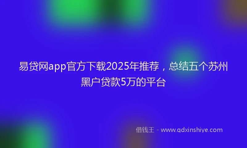 易贷网app官方下载2025年推荐，总结五个苏州黑户贷款5万的平台