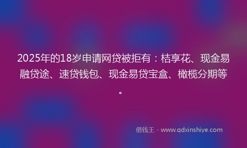 2025年的18岁申请网贷被拒有：桔享花、现金易融贷途、速贷钱包、现金易贷宝盒、橄榄分期等。