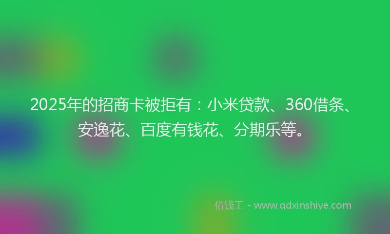 2025年的招商卡被拒有：小米贷款、360借条、安逸花、百度有钱花、分期乐等。