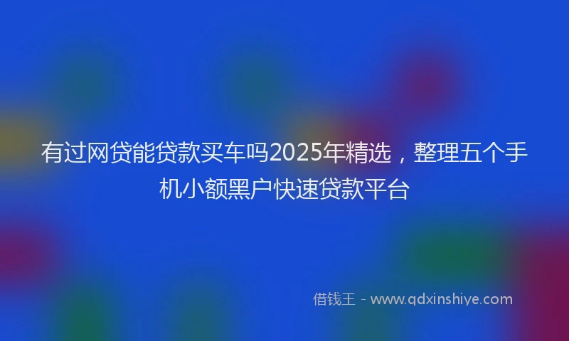 有过网贷能贷款买车吗2025年精选，整理五个手机小额黑户快速贷款平台