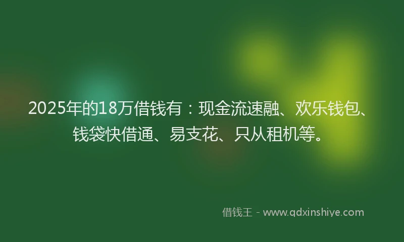 2025年的18万借钱有:现金流速融、欢乐钱包、钱袋快借通、易支花、只从租机等。
