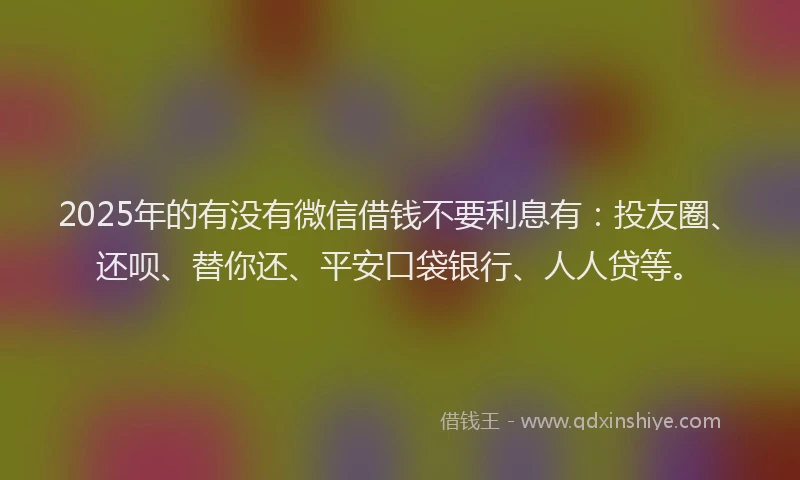 2025年的有没有微信借钱不要利息有：投友圈、还呗、替你还、平安口袋银行、人人贷等。