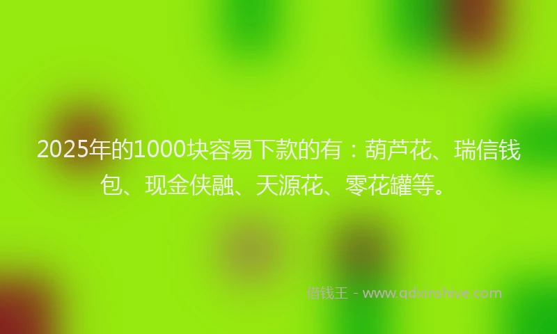2025年的1000块容易下款的有：葫芦花、瑞信钱包、现金侠融、天源花、零花罐等。