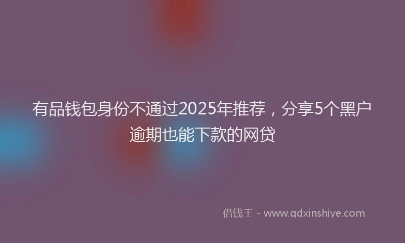有品钱包身份不通过2025年推荐，分享5个黑户逾期也能下款的网贷