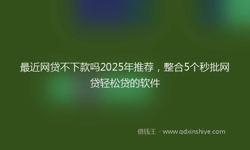 最近网贷不下款吗2025年推荐，整合5个秒批网贷轻松贷的软件