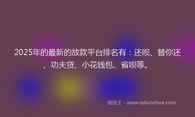 2025年的最新的放款平台排名有：还呗、替你还、功夫贷、小花钱包、省呗等。