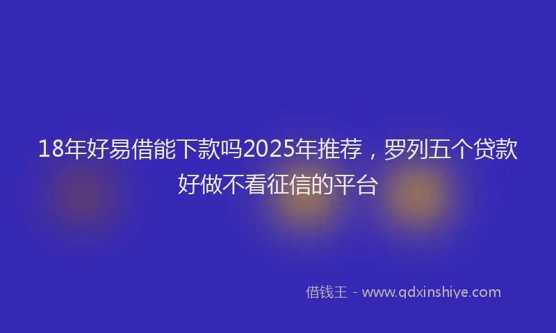 18年好易借能下款吗2025年推荐，罗列五个贷款好做不看征信的平台
