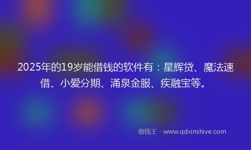 2025年的19岁能借钱的软件有：星辉贷、魔法速借、小爱分期、涌泉金服、疾融宝等。