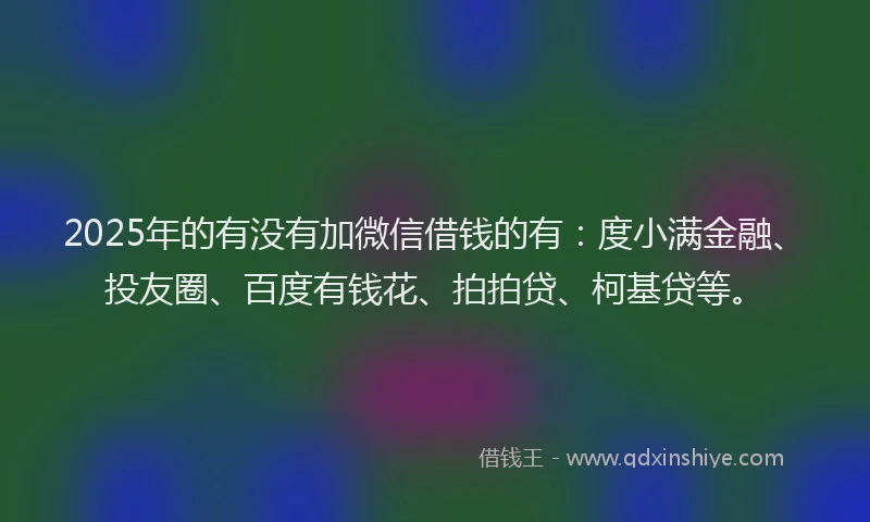 2025年的有没有加微信借钱的有：度小满金融、投友圈、百度有钱花、拍拍贷、柯基贷等。