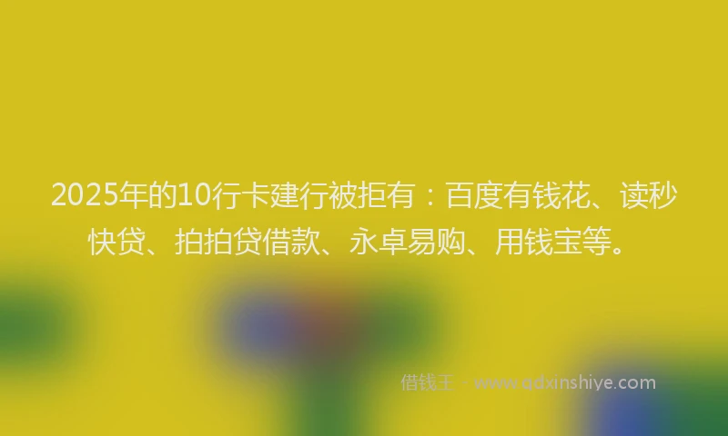 2025年的10行卡建行被拒有：百度有钱花、读秒快贷、拍拍贷借款、永卓易购、用钱宝等。