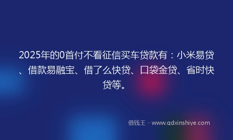 2025年的0首付不看征信买车贷款有：小米易贷、借款易融宝、借了么快贷、口袋金贷、省时快贷等。
