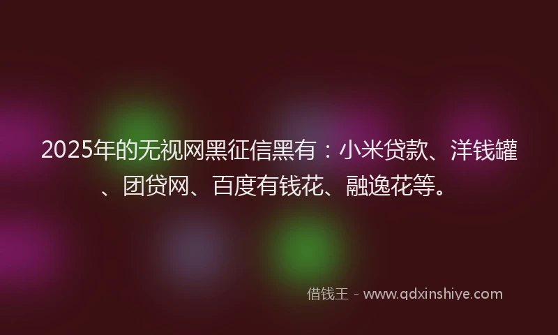 2025年的无视网黑征信黑有：小米贷款、洋钱罐、团贷网、百度有钱花、融逸花等。