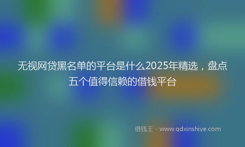 无视网贷黑名单的平台是什么2025年精选，盘点五个值得信赖的借钱平台