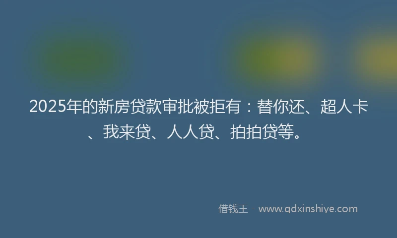 2025年的新房贷款审批被拒有：替你还、超人卡、我来贷、人人贷、拍拍贷等。