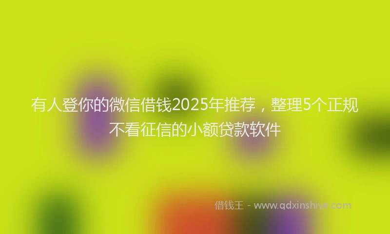 有人登你的微信借钱2025年推荐，整理5个正规不看征信的小额贷款软件