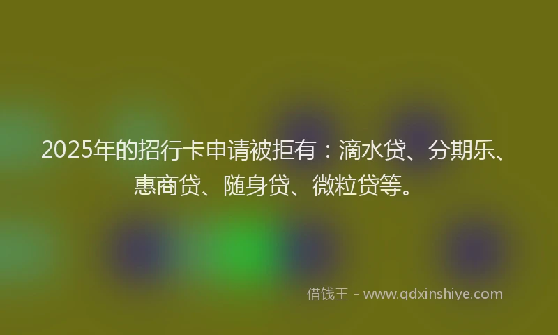 2025年的招行卡申请被拒有：滴水贷、分期乐、惠商贷、随身贷、微粒贷等。
