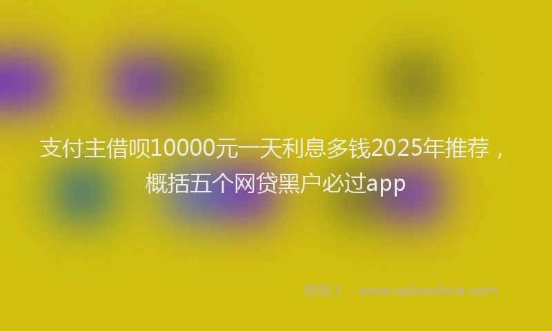 支付主借呗10000元一天利息多钱2025年推荐，概括五个网贷黑户必过app