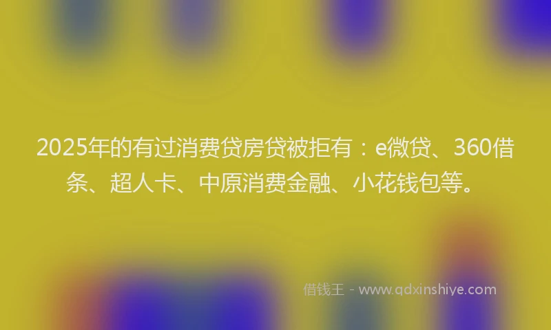2025年的有过消费贷房贷被拒有：e微贷、360借条、超人卡、中原消费金融、小花钱包等。