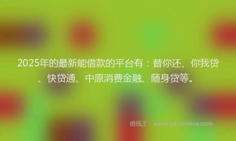 2025年的最新能借款的平台有：替你还、你我贷、快贷通、中原消费金融、随身贷等。