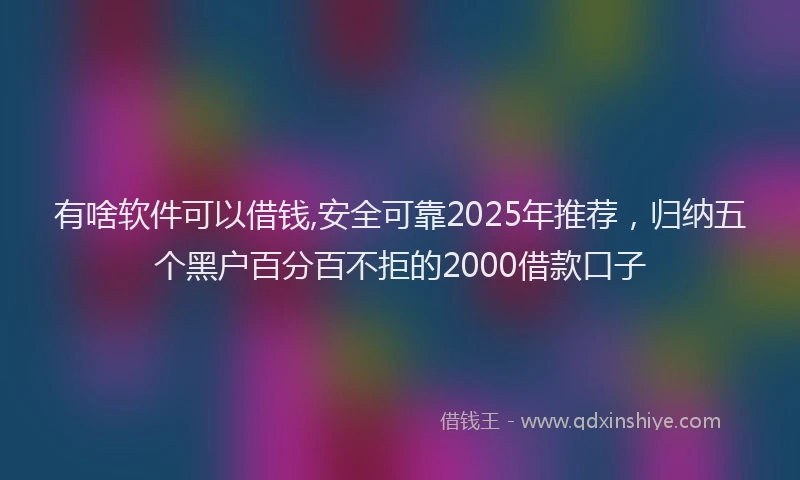有啥软件可以借钱,安全可靠2025年推荐，归纳五个黑户百分百不拒的2000借款口子