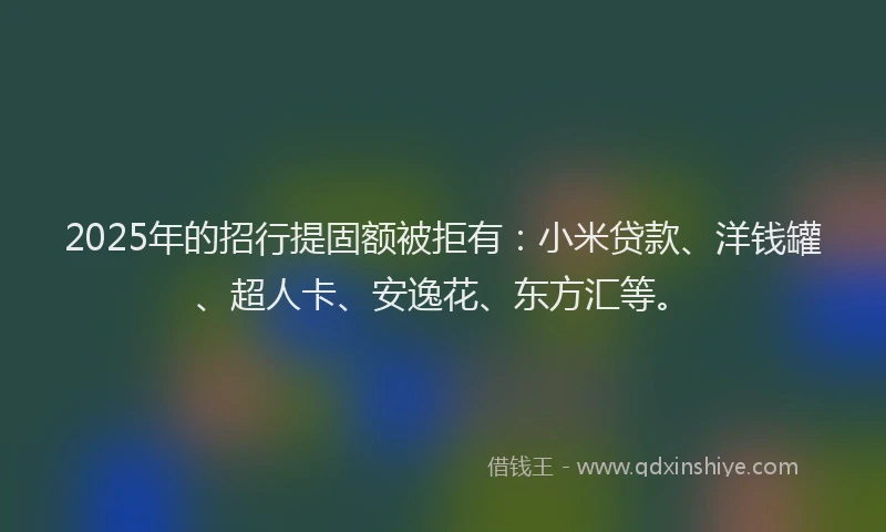 2025年的招行提固额被拒有：小米贷款、洋钱罐、超人卡、安逸花、东方汇等。