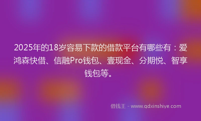 2025年的18岁容易下款的借款平台有哪些有：爱鸿森快借、信融Pro钱包、壹现金、分期悦、智享钱包等。