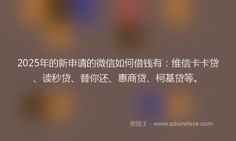 2025年的新申请的微信如何借钱有：维信卡卡贷、读秒贷、替你还、惠商贷、柯基贷等。