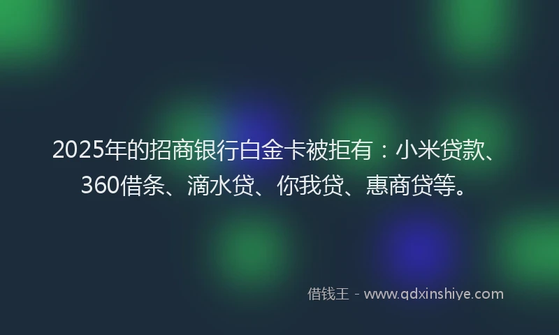 2025年的招商银行白金卡被拒有：小米贷款、360借条、滴水贷、你我贷、惠商贷等。