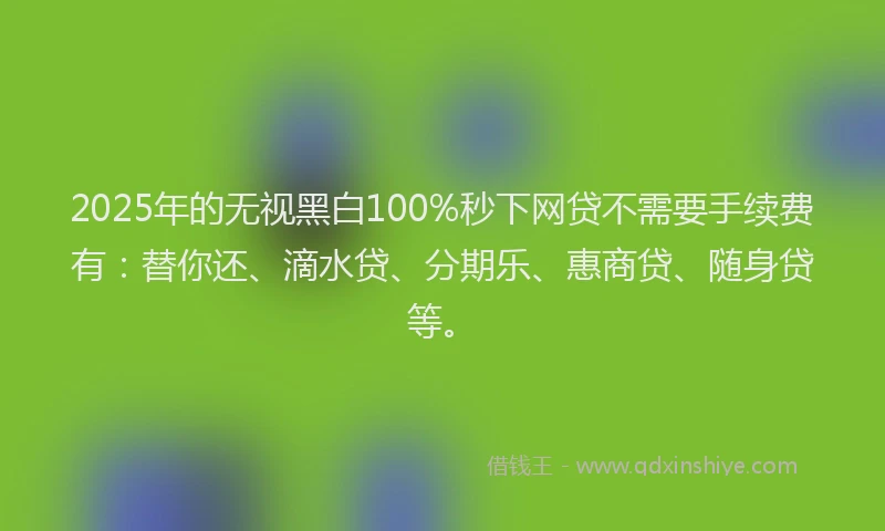 2025年的无视黑白100%秒下网贷不需要手续费有：替你还、滴水贷、分期乐、惠商贷、随身贷等。