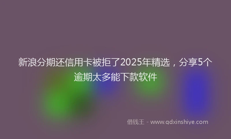 新浪分期还信用卡被拒了2025年精选，分享5个逾期太多能下款软件