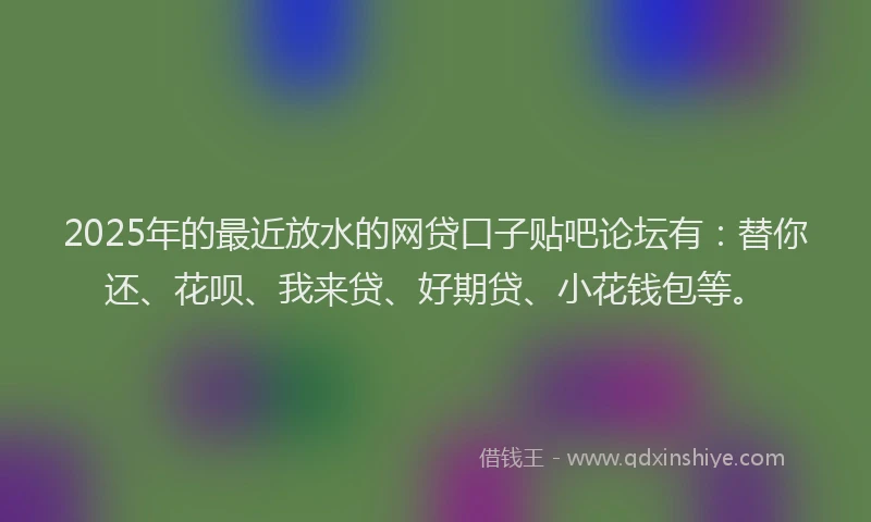 2025年的最近放水的网贷口子贴吧论坛有：替你还、花呗、我来贷、好期贷、小花钱包等。