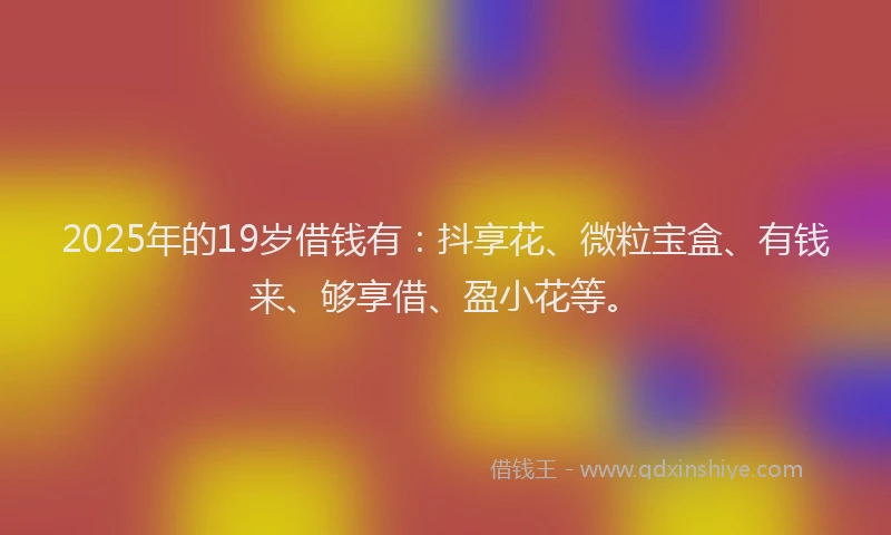 2025年的19岁借钱有：抖享花、微粒宝盒、有钱来、够享借、盈小花等。
