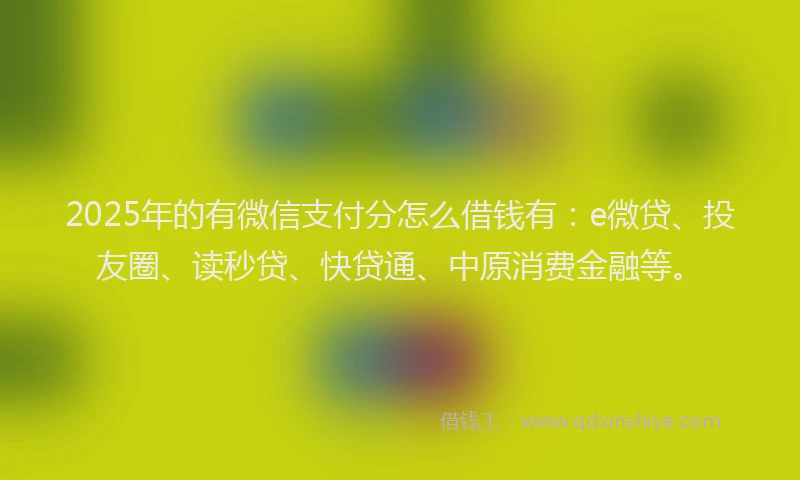 2025年的有微信支付分怎么借钱有：e微贷、投友圈、读秒贷、快贷通、中原消费金融等。