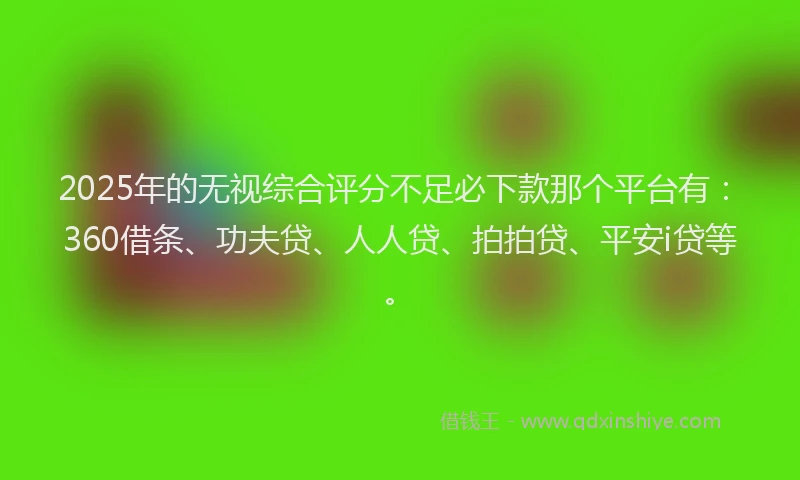 2025年的无视综合评分不足必下款那个平台有：360借条、功夫贷、人人贷、拍拍贷、平安i贷等。