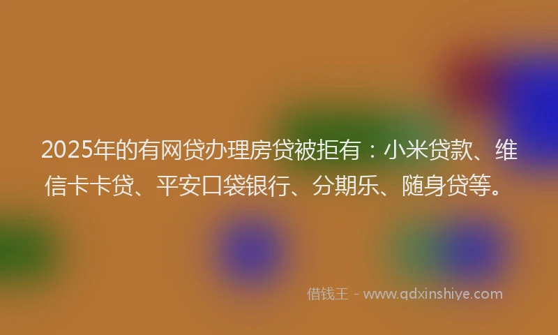 2025年的有网贷办理房贷被拒有：小米贷款、维信卡卡贷、平安口袋银行、分期乐、随身贷等。