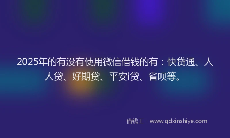 2025年的有没有使用微信借钱的有：快贷通、人人贷、好期贷、平安i贷、省呗等。