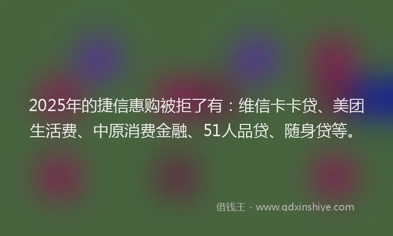 2025年的捷信惠购被拒了有：维信卡卡贷、美团生活费、中原消费金融、51人品贷、随身贷等。