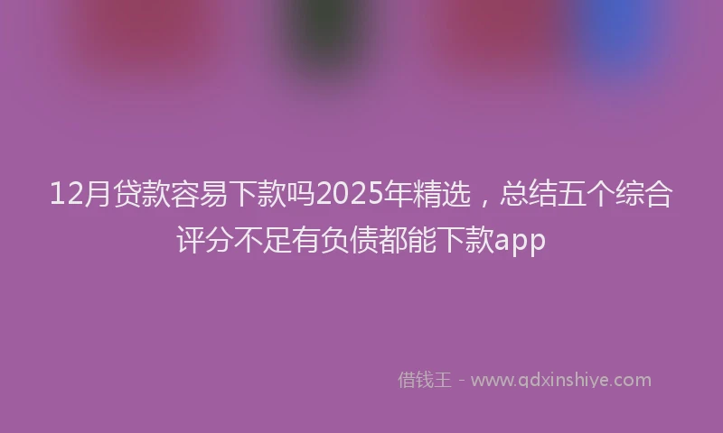 12月贷款容易下款吗2025年精选，总结五个综合评分不足有负债都能下款app