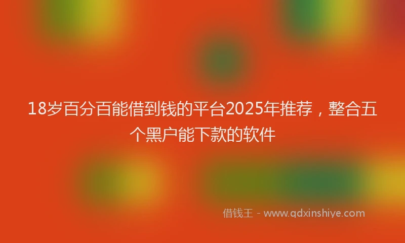 18岁百分百能借到钱的平台2025年推荐，整合五个黑户能下款的软件