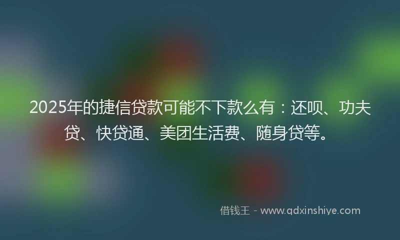 2025年的捷信贷款可能不下款么有：还呗、功夫贷、快贷通、美团生活费、随身贷等。