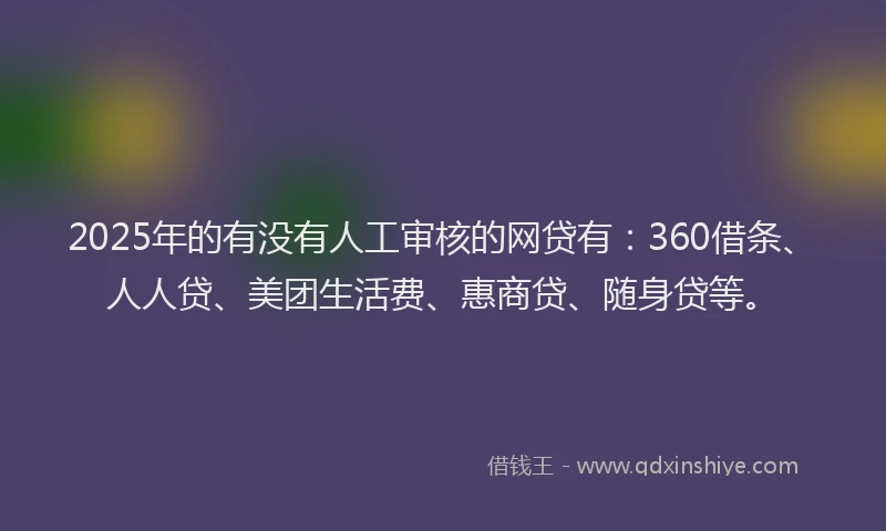 2025年的有没有人工审核的网贷有：360借条、人人贷、美团生活费、惠商贷、随身贷等。