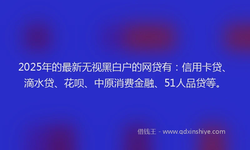 2025年的最新无视黑白户的网贷有：信用卡贷、滴水贷、花呗、中原消费金融、51人品贷等。