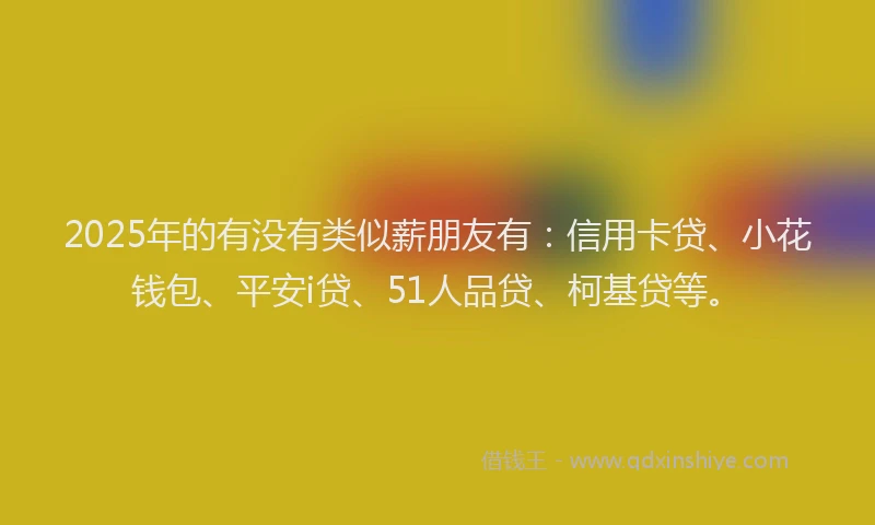 2025年的有没有类似薪朋友有：信用卡贷、小花钱包、平安i贷、51人品贷、柯基贷等。