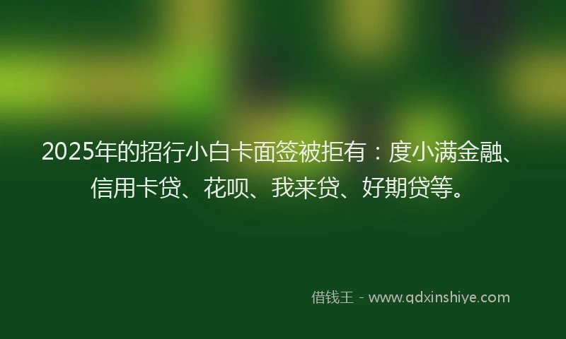 2025年的招行小白卡面签被拒有：度小满金融、信用卡贷、花呗、我来贷、好期贷等。