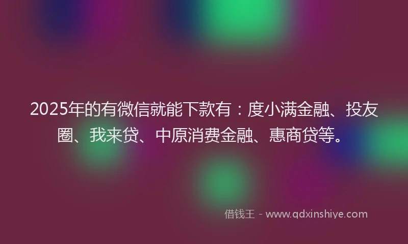 2025年的有微信就能下款有：度小满金融、投友圈、我来贷、中原消费金融、惠商贷等。