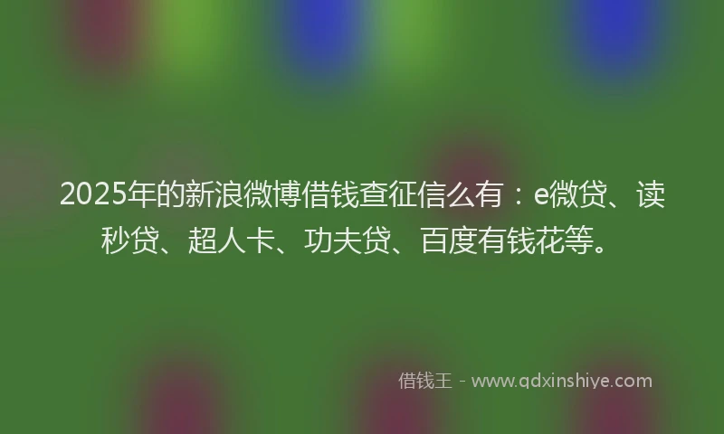 2025年的新浪微博借钱查征信么有：e微贷、读秒贷、超人卡、功夫贷、百度有钱花等。