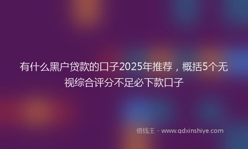 有什么黑户贷款的口子2025年推荐，概括5个无视综合评分不足必下款口子