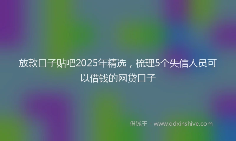 放款口子贴吧2025年精选，梳理5个失信人员可以借钱的网贷口子
